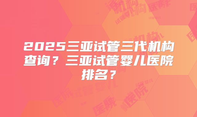 2025三亚试管三代机构查询？三亚试管婴儿医院排名？
