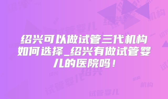 绍兴可以做试管三代机构如何选择_绍兴有做试管婴儿的医院吗！