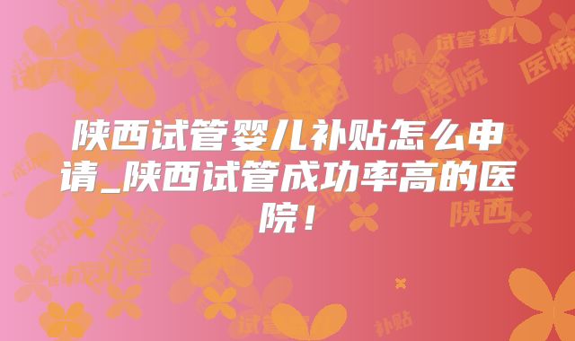 陕西试管婴儿补贴怎么申请_陕西试管成功率高的医院!