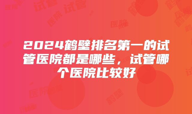 2024鹤壁排名第一的试管医院都是哪些,试管哪个医院比较好