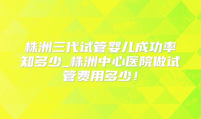 株洲三代试管婴儿成功率知多少_株洲中心医院做试管费用多少！