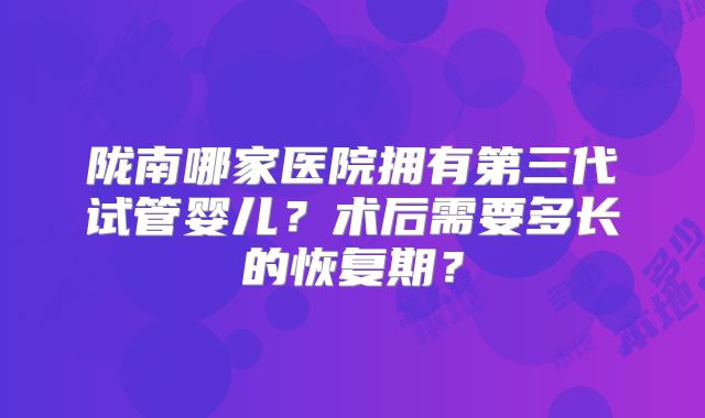 陇南哪家医院拥有第三代试管婴儿？术后需要多长的恢复期？