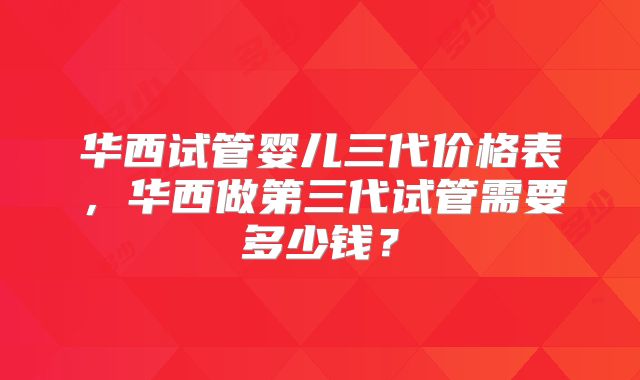 华西试管婴儿三代价格表,华西做第三代试管需要多少钱?