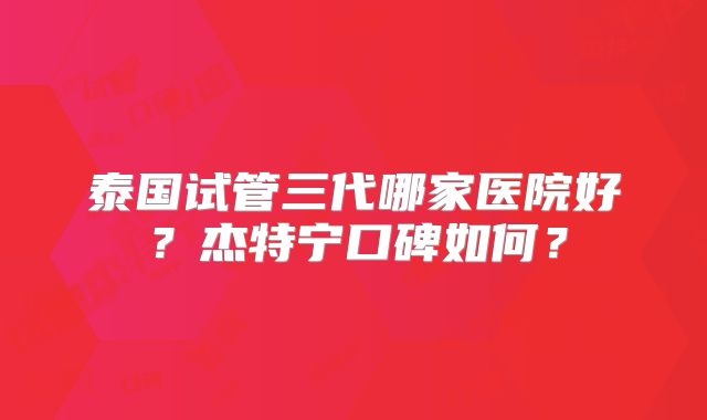泰国试管三代哪家医院好？杰特宁口碑如何？