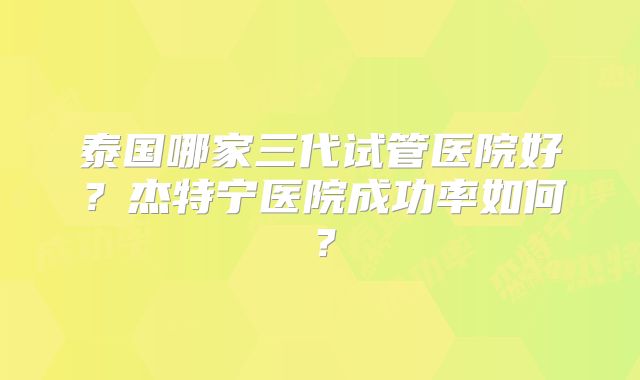 泰国哪家三代试管医院好？杰特宁医院成功率如何？