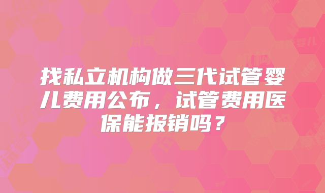 找私立机构做三代试管婴儿费用公布，试管费用医保能报销吗？