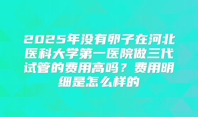 2025年没有卵子在河北医科大学第一医院做三代试管的费用高吗？费用明细是怎么样的