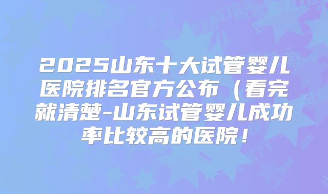 2025山东十大试管婴儿医院排名官方公布(看完就清楚-山东试管婴儿成功率比较高的医院!