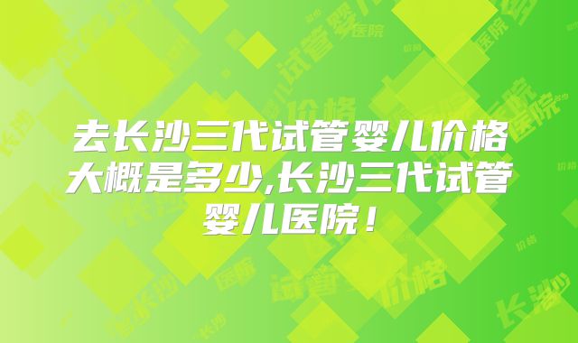 去长沙三代试管婴儿价格大概是多少,长沙三代试管婴儿医院！