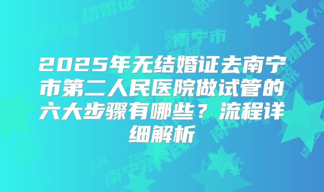 2025年无结婚证去南宁市第二人民医院做试管的六大步骤有哪些?流程详细解析