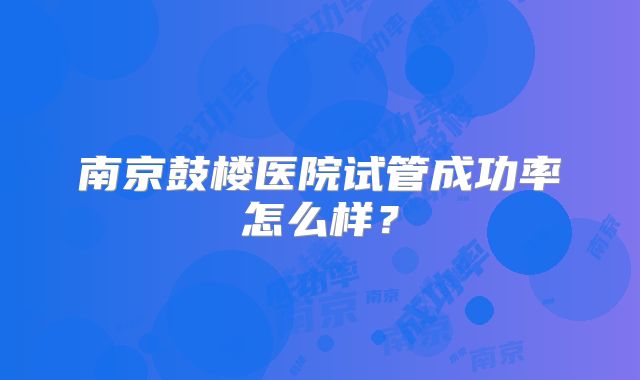 南京鼓楼医院试管成功率怎么样？