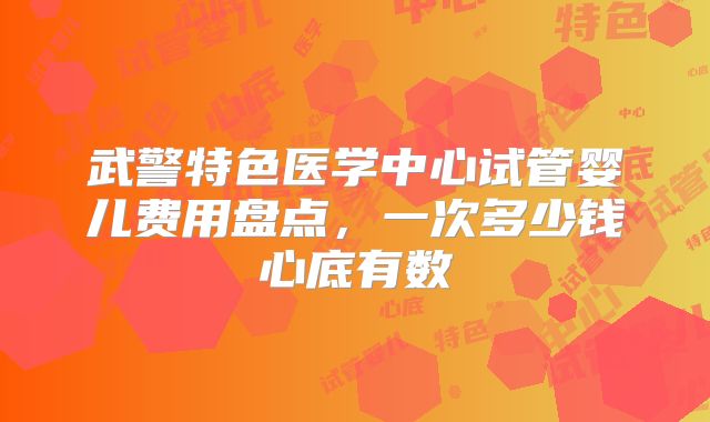 武警特色医学中心试管婴儿费用盘点，一次多少钱心底有数