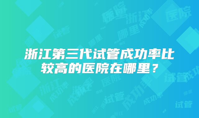 浙江第三代试管成功率比较高的医院在哪里？