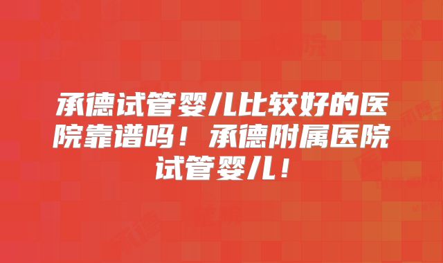 承德试管婴儿比较好的医院靠谱吗！承德附属医院试管婴儿！