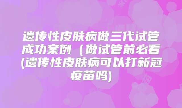 遗传性皮肤病做三代试管成功案例（做试管前必看(遗传性皮肤病可以打新冠疫苗吗)