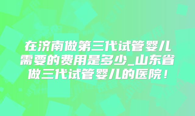 在济南做第三代试管婴儿需要的费用是多少_山东省做三代试管婴儿的医院!
