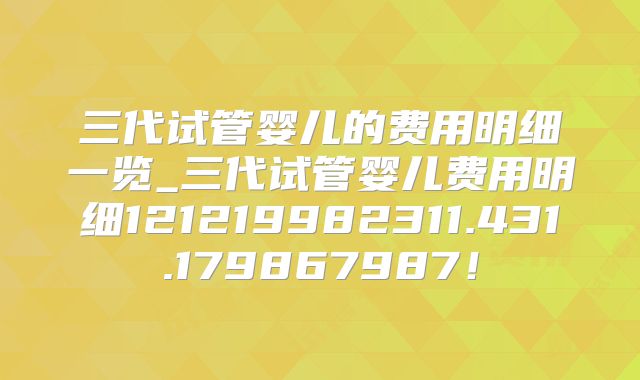 三代试管婴儿的费用明细一览_三代试管婴儿费用明细121219982311.431.179867987！
