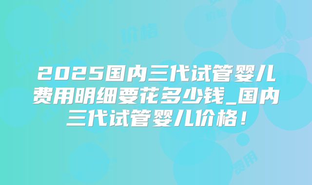 2025国内三代试管婴儿费用明细要花多少钱_国内三代试管婴儿价格！
