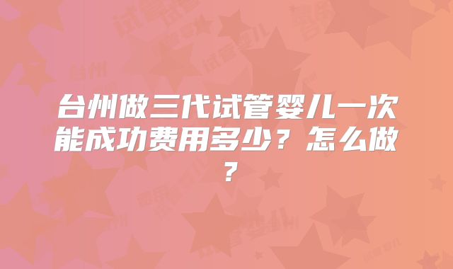 台州做三代试管婴儿一次能成功费用多少？怎么做？