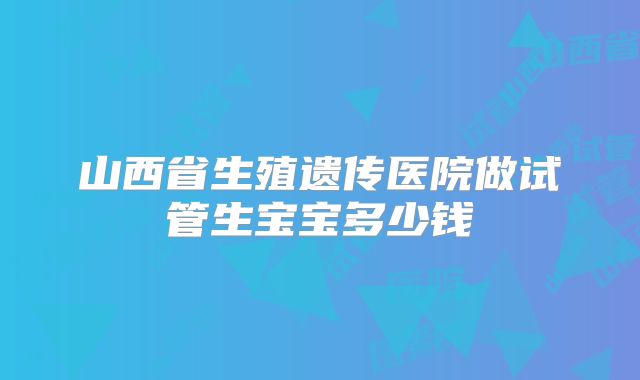 山西省生殖遗传医院做试管生宝宝多少钱
