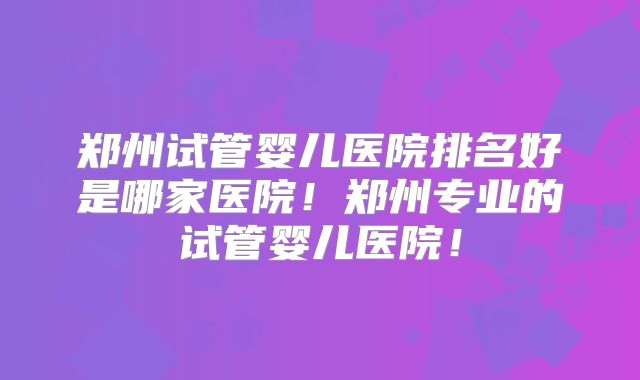 郑州试管婴儿医院排名好是哪家医院！郑州专业的试管婴儿医院！