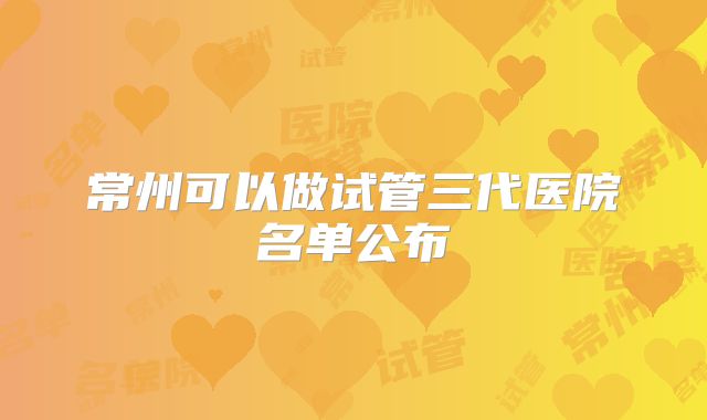 常州可以做试管三代医院名单公布
