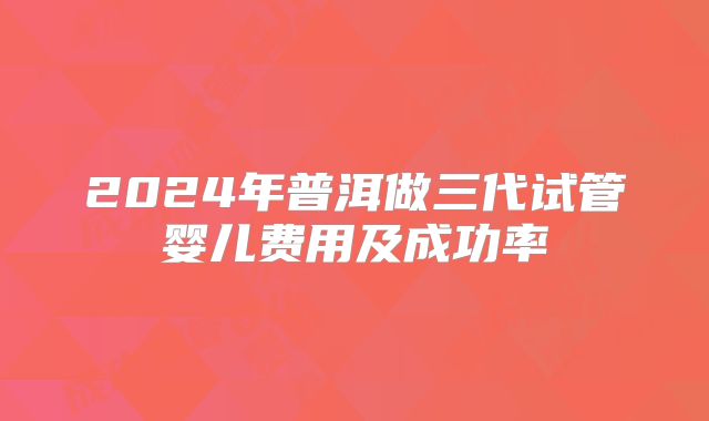2024年普洱做三代试管婴儿费用及成功率