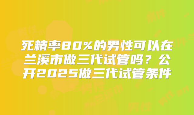 死精率80%的男性可以在兰溪市做三代试管吗？公开2025做三代试管条件