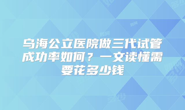 乌海公立医院做三代试管成功率如何？一文读懂需要花多少钱