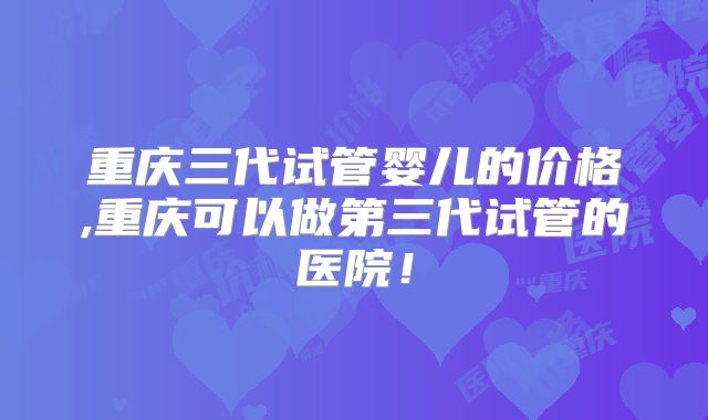 重庆三代试管婴儿的价格,重庆可以做第三代试管的医院！
