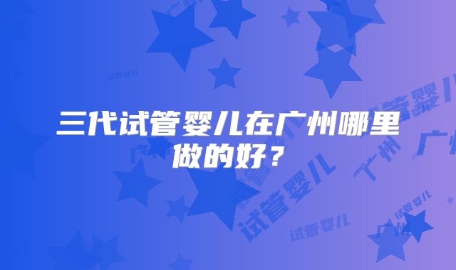 三代试管婴儿在广州哪里做的好？