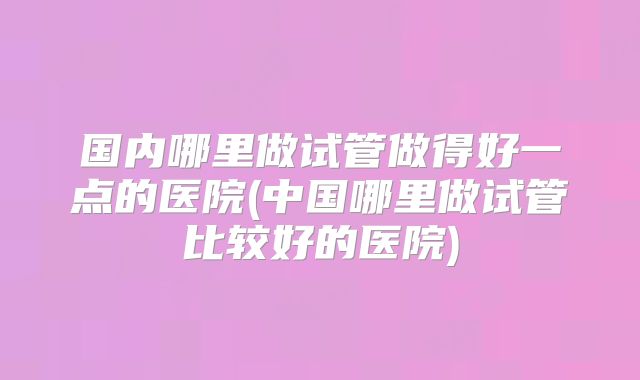 国内哪里做试管做得好一点的医院(中国哪里做试管比较好的医院)