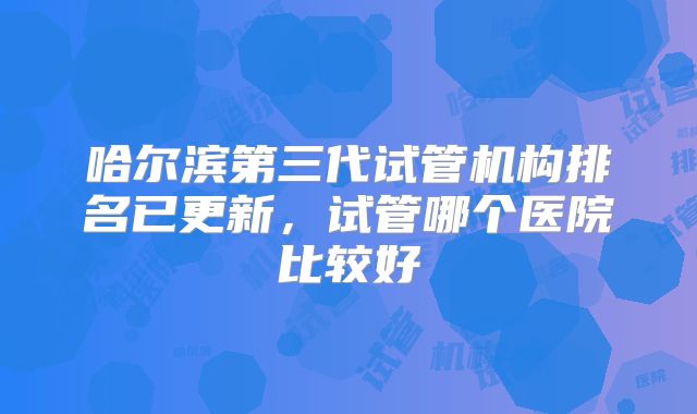 哈尔滨第三代试管机构排名已更新,试管哪个医院比较好
