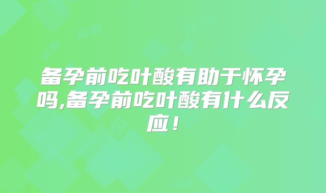 备孕前吃叶酸有助于怀孕吗,备孕前吃叶酸有什么反应！