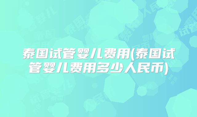 泰国试管婴儿费用(泰国试管婴儿费用多少人民币)