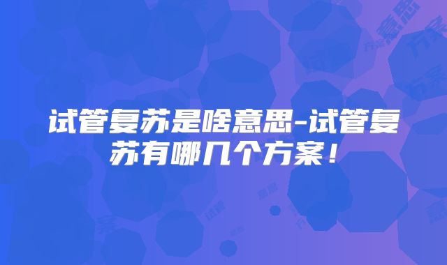 试管复苏是啥意思-试管复苏有哪几个方案！