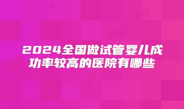 2024全国做试管婴儿成功率较高的医院有哪些