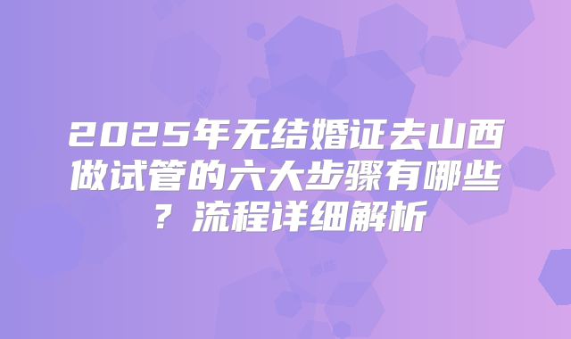2025年无结婚证去山西做试管的六大步骤有哪些？流程详细解析