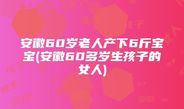 安徽60岁老人产下6斤宝宝(安徽60多岁生孩子的女人)