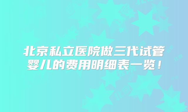 北京私立医院做三代试管婴儿的费用明细表一览！