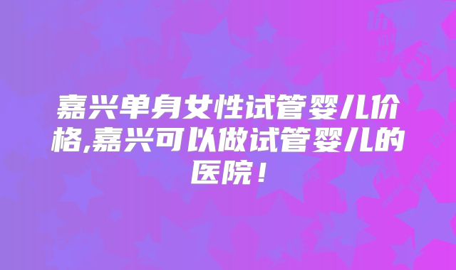 嘉兴单身女性试管婴儿价格,嘉兴可以做试管婴儿的医院！