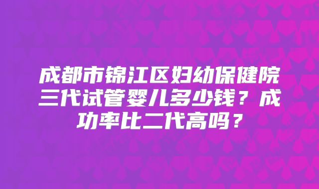 成都市锦江区妇幼保健院三代试管婴儿多少钱？成功率比二代高吗？