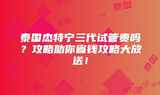泰国杰特宁三代试管贵吗？攻略助你省钱攻略大放送！