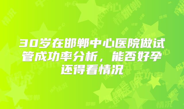 30岁在邯郸中心医院做试管成功率分析，能否好孕还得看情况