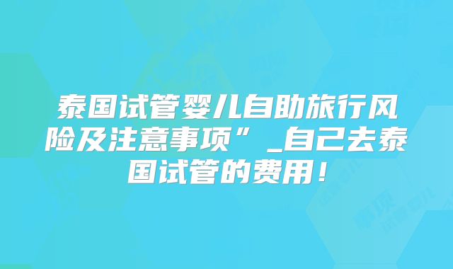 泰国试管婴儿自助旅行风险及注意事项”_自己去泰国试管的费用！