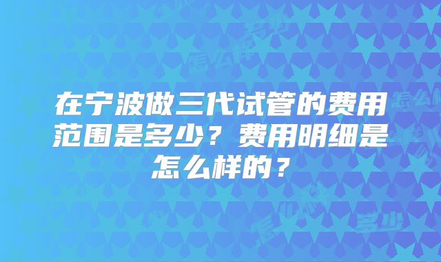 在宁波做三代试管的费用范围是多少？费用明细是怎么样的？
