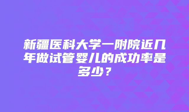 新疆医科大学一附院近几年做试管婴儿的成功率是多少？