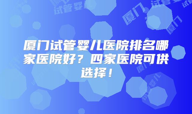 厦门试管婴儿医院排名哪家医院好?四家医院可供选择!