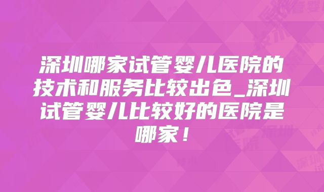 深圳哪家试管婴儿医院的技术和服务比较出色_深圳试管婴儿比较好的医院是哪家！