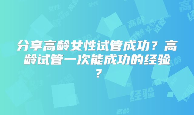 分享高龄女性试管成功?高龄试管一次能成功的经验?